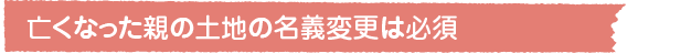 亡くなった親の土地の名義変更は必須