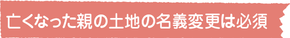 亡くなった親の土地の名義変更は必須