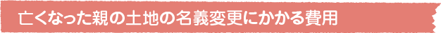  亡くなった親の土地の名義変更にかかる費用