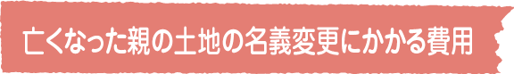  亡くなった親の土地の名義変更にかかる費用